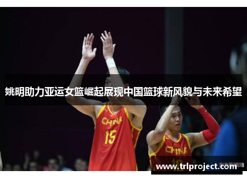 姚明助力亚运女篮崛起展现中国篮球新风貌与未来希望