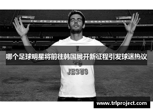 哪个足球明星将前往韩国展开新征程引发球迷热议