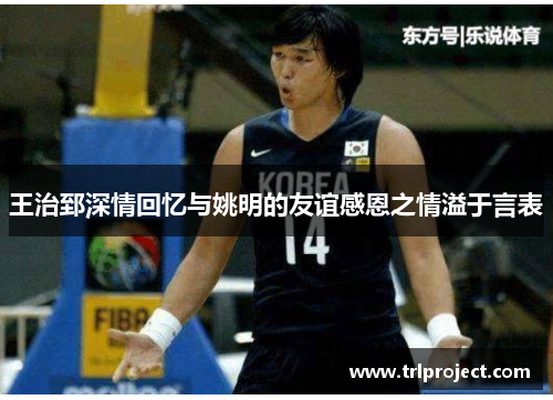 王治郅深情回忆与姚明的友谊感恩之情溢于言表
