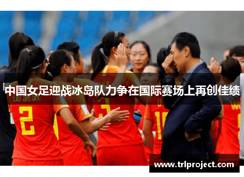 中国女足迎战冰岛队力争在国际赛场上再创佳绩