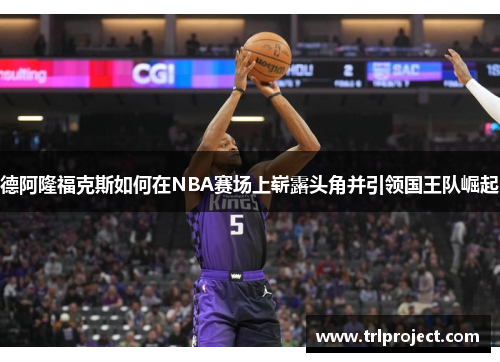 德阿隆福克斯如何在NBA赛场上崭露头角并引领国王队崛起