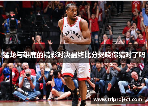 猛龙与雄鹿的精彩对决最终比分揭晓你猜对了吗