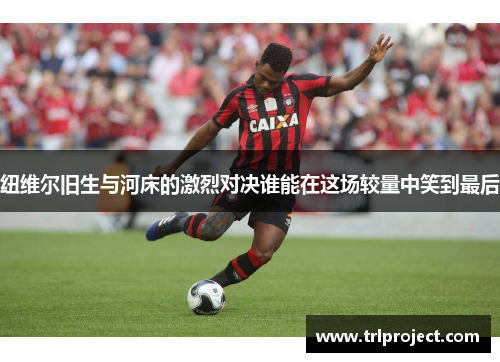 纽维尔旧生与河床的激烈对决谁能在这场较量中笑到最后